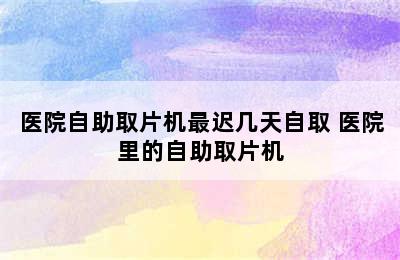 医院自助取片机最迟几天自取 医院里的自助取片机